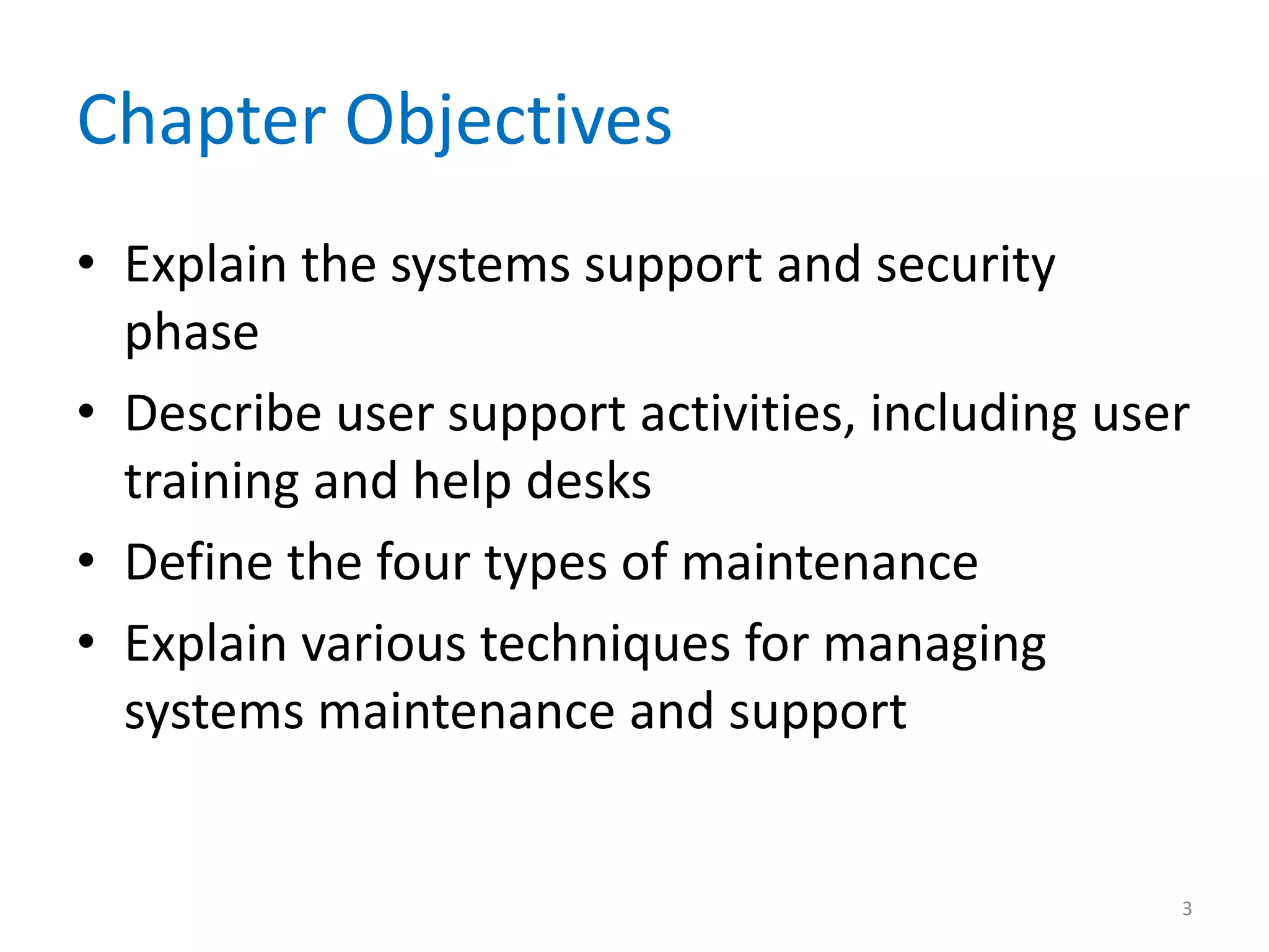Chapter Objectives
• Explain the systems support and security
phase
• Describe user support activities, including user
training and help desks
• Define the four types of maintenance
• Explain various techniques for managing
systems maintenance and support
3
 