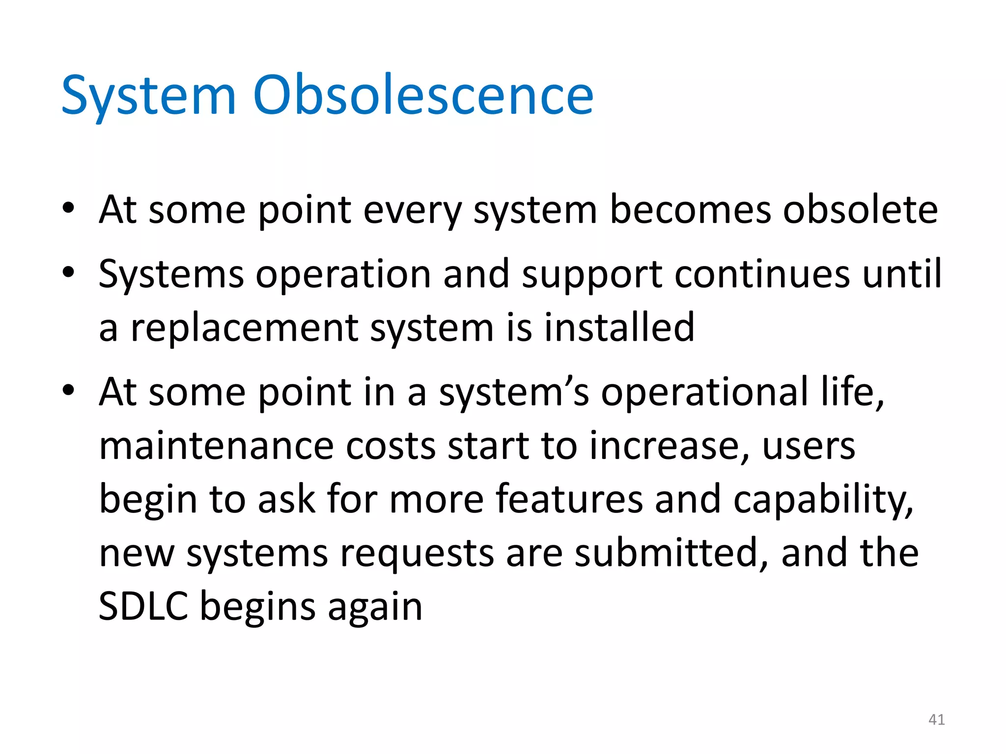 System Obsolescence
• At some point every system becomes obsolete
• Systems operation and support continues until
a replacement system is installed
• At some point in a system’s operational life,
maintenance costs start to increase, users
begin to ask for more features and capability,
new systems requests are submitted, and the
SDLC begins again
41
 
