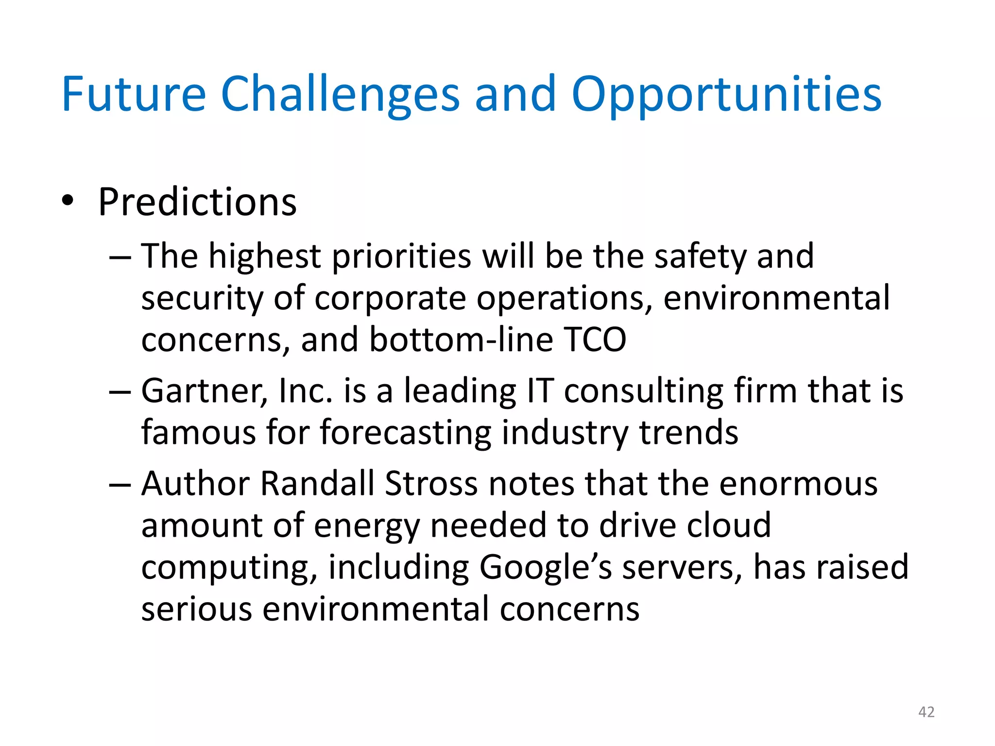 Future Challenges and Opportunities
• Predictions
– The highest priorities will be the safety and
security of corporate operations, environmental
concerns, and bottom-line TCO
– Gartner, Inc. is a leading IT consulting firm that is
famous for forecasting industry trends
– Author Randall Stross notes that the enormous
amount of energy needed to drive cloud
computing, including Google’s servers, has raised
serious environmental concerns
42
 