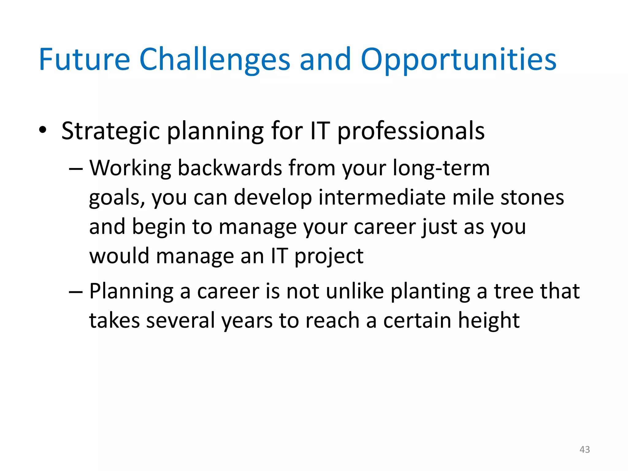 Future Challenges and Opportunities
• Strategic planning for IT professionals
– Working backwards from your long-term
goals, you can develop intermediate mile stones
and begin to manage your career just as you
would manage an IT project
– Planning a career is not unlike planting a tree that
takes several years to reach a certain height
43
 