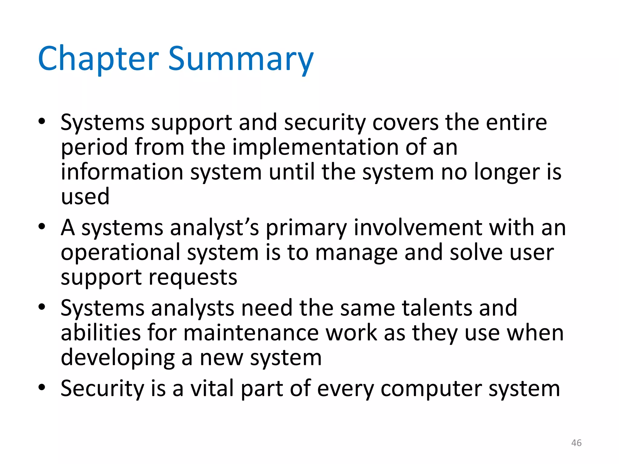 Chapter Summary
• Systems support and security covers the entire
period from the implementation of an
information system until the system no longer is
used
• A systems analyst’s primary involvement with an
operational system is to manage and solve user
support requests
• Systems analysts need the same talents and
abilities for maintenance work as they use when
developing a new system
• Security is a vital part of every computer system
46
 