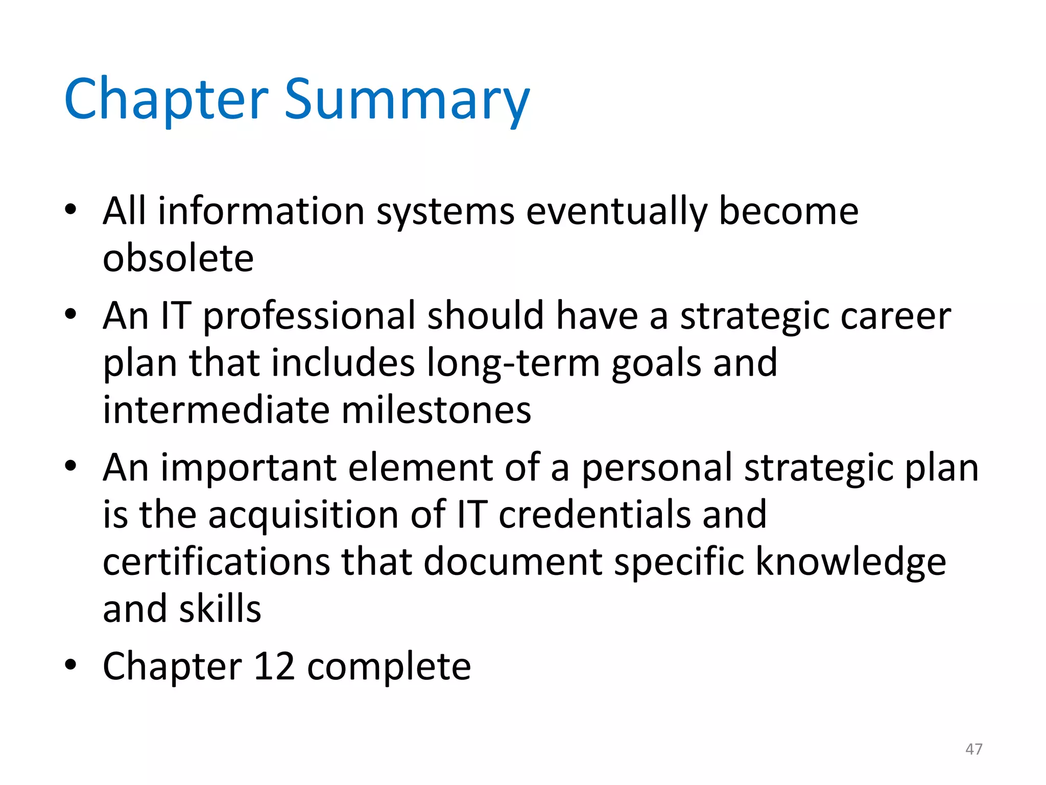 Chapter Summary
• All information systems eventually become
obsolete
• An IT professional should have a strategic career
plan that includes long-term goals and
intermediate milestones
• An important element of a personal strategic plan
is the acquisition of IT credentials and
certifications that document specific knowledge
and skills
• Chapter 12 complete
47
 