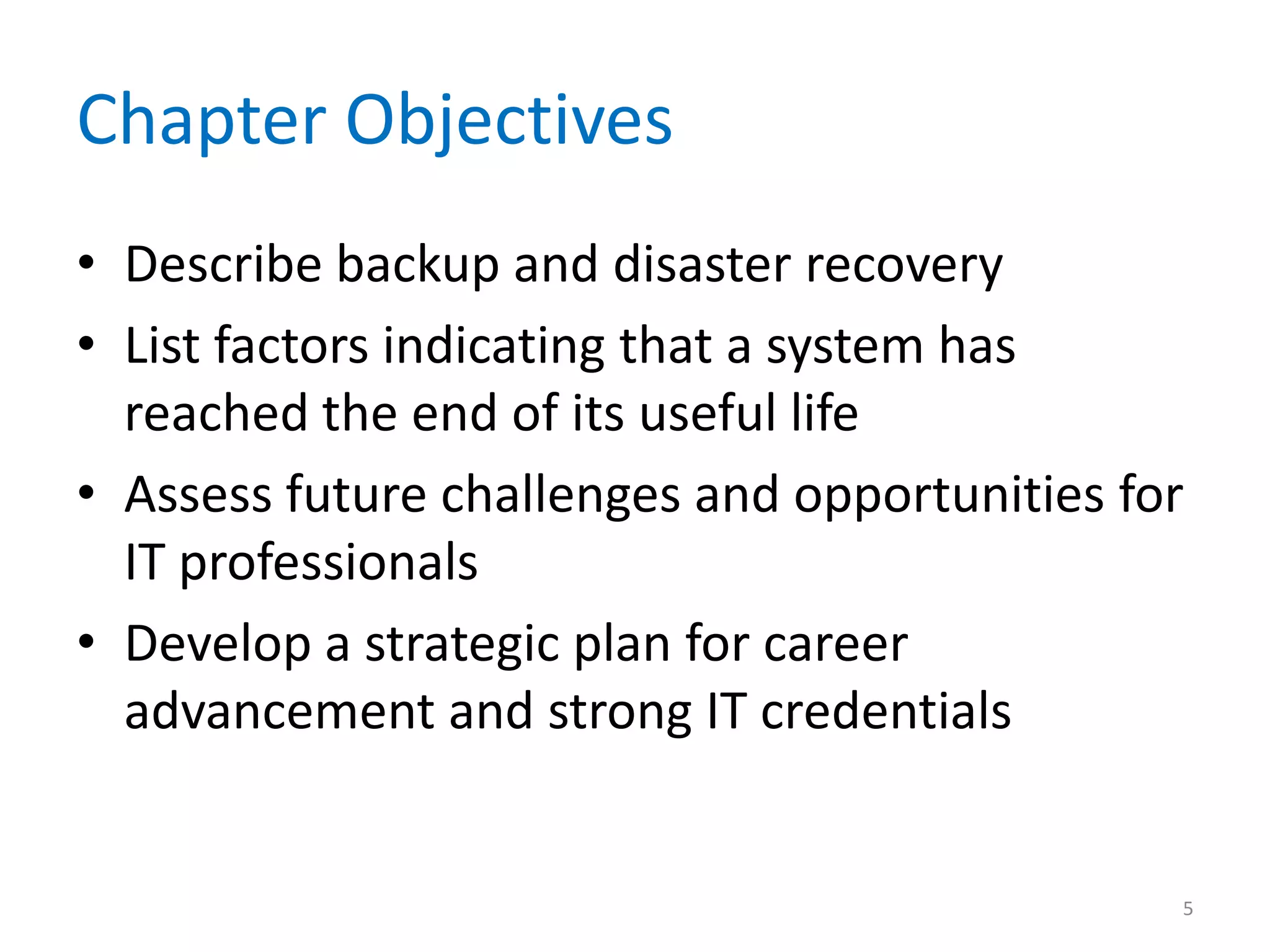 Chapter Objectives
• Describe backup and disaster recovery
• List factors indicating that a system has
reached the end of its useful life
• Assess future challenges and opportunities for
IT professionals
• Develop a strategic plan for career
advancement and strong IT credentials
5
 