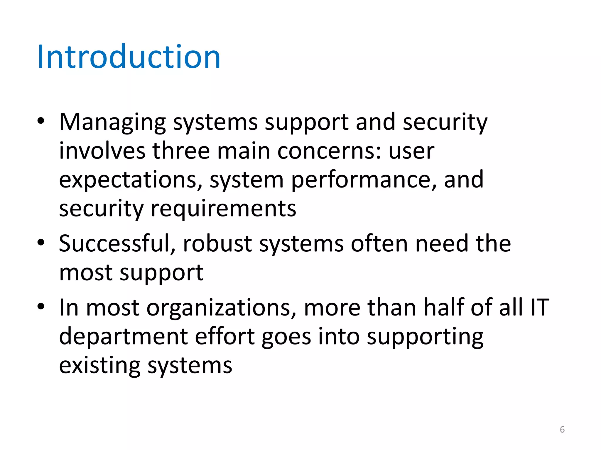 Introduction
• Managing systems support and security
involves three main concerns: user
expectations, system performance, and
security requirements
• Successful, robust systems often need the
most support
• In most organizations, more than half of all IT
department effort goes into supporting
existing systems
6
 