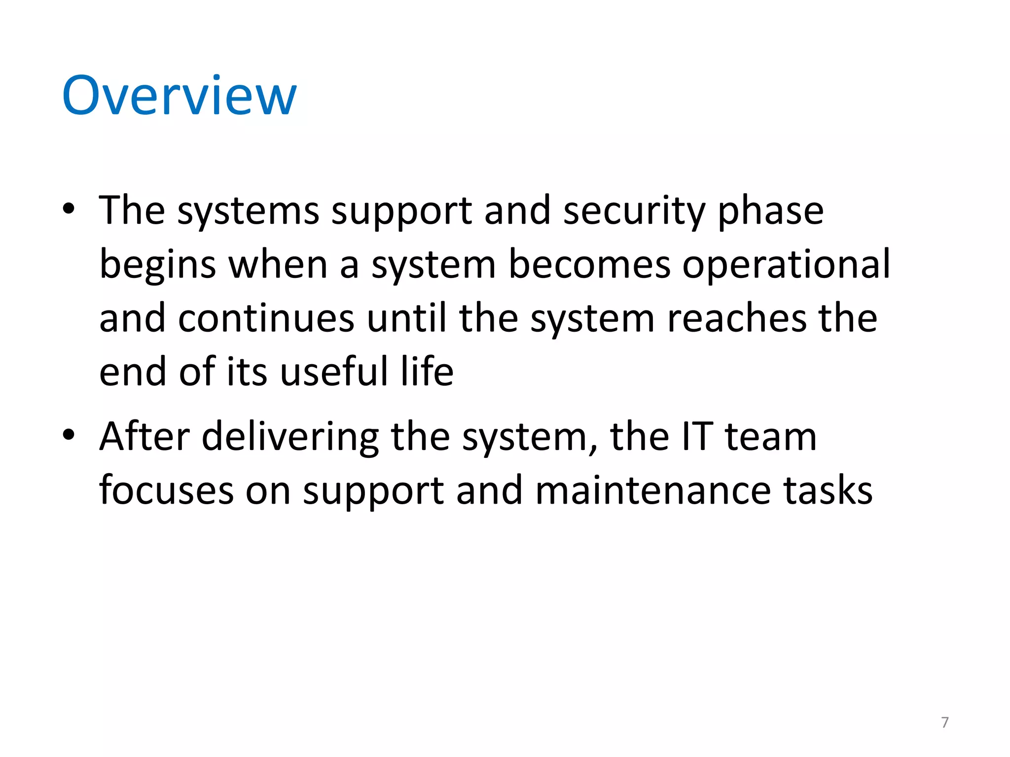 Overview
• The systems support and security phase
begins when a system becomes operational
and continues until the system reaches the
end of its useful life
• After delivering the system, the IT team
focuses on support and maintenance tasks
7
 