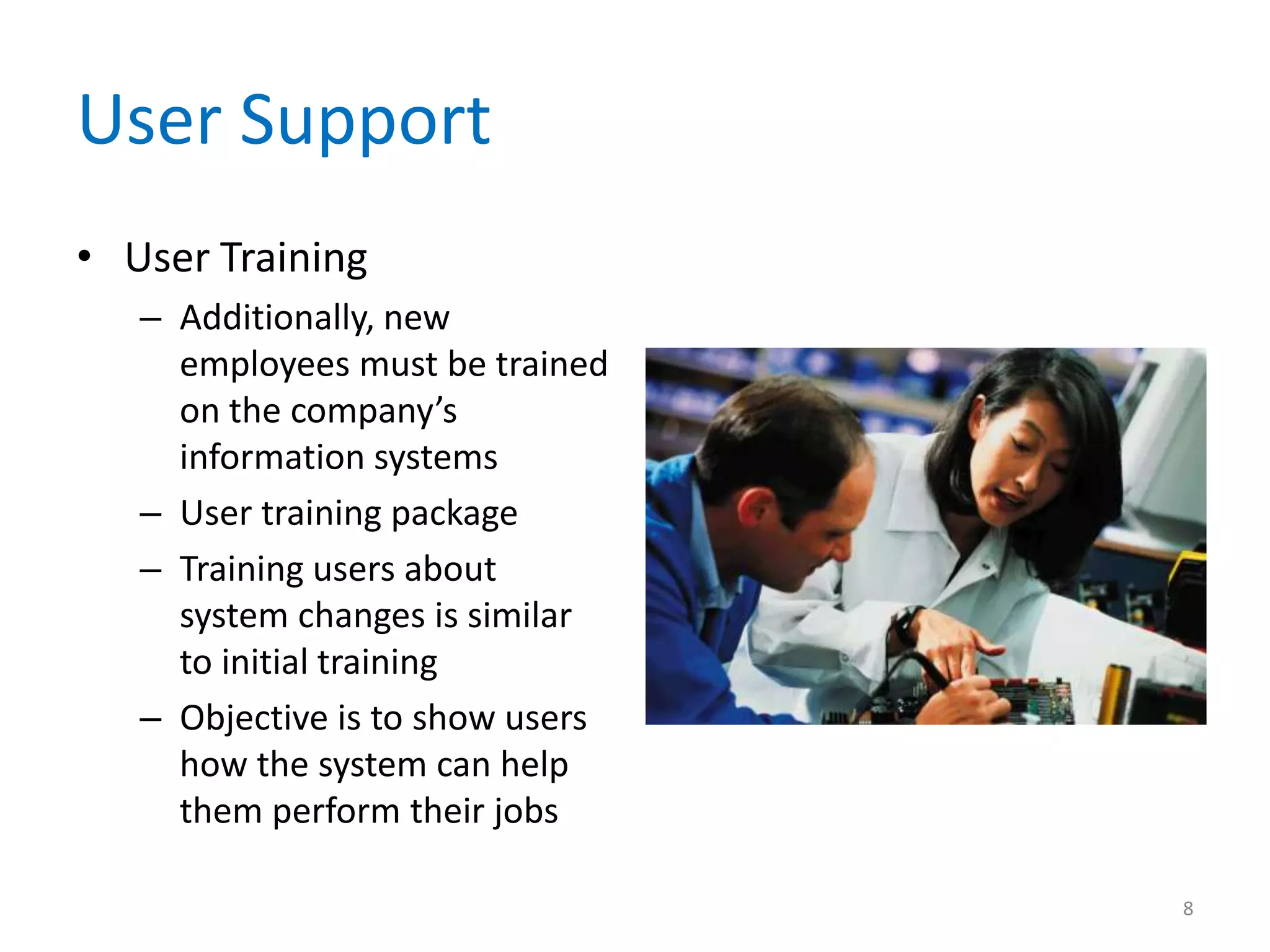 User Support
• User Training
– Additionally, new
employees must be trained
on the company’s
information systems
– User training package
– Training users about
system changes is similar
to initial training
– Objective is to show users
how the system can help
them perform their jobs
8
 
