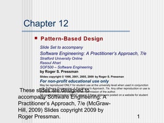 Chapter 12
         Pattern-Based Design
          Slide Set to accompany
          Software Engineering: A Practitioner’s Approach, 7/e
          Stratford University Online
          Rasoul Ahari
          SOF500 – Software Engineering
          by Roger S. Pressman
          Slides copyright © 1996, 2001, 2005, 2009 by Roger S. Pressman
          For non-profit educational use only
          May be reproduced ONLY for student use at the university level when used in conjunction
          with Software Engineering: A Practitioner's Approach, 7/e. Any other reproduction or use is
 These slides are designed to
          prohibited without the express written permission of the author.
          All copyright information MUST appear if these slides are posted on a website for student
accompany Software Engineering: A
          use.

Practitioner’s Approach, 7/e (McGraw-
Hill, 2009) Slides copyright 2009 by
Roger Pressman.                                                                           1
 