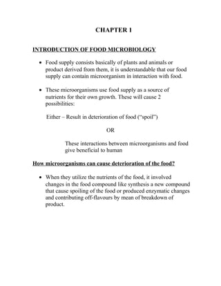 CHAPTER 1

INTRODUCTION OF FOOD MICROBIOLOGY

  • Food supply consists basically of plants and animals or
    product derived from them, it is understandable that our food
    supply can contain microorganism in interaction with food.

  • These microorganisms use food supply as a source of
    nutrients for their own growth. These will cause 2
    possibilities:

     Either – Result in deterioration of food (“spoil”)

                                OR

             These interactions between microorganisms and food
             give beneficial to human

How microorganisms can cause deterioration of the food?

  • When they utilize the nutrients of the food, it involved
    changes in the food compound like synthesis a new compound
    that cause spoiling of the food or produced enzymatic changes
    and contributing off-flavours by mean of breakdown of
    product.
 