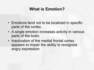 What is Emotion? Emotions tend not to be localized in specific parts of the cortex. A single emotion increases activity in various parts of the brain. Inactivation of the medial frontal cortex appears to impair the ability to recognize angry expression. 