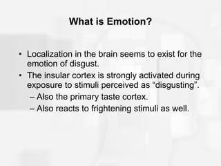 What is Emotion? Localization in the brain seems to exist for the emotion of disgust. The insular cortex is strongly activated during exposure to stimuli perceived as “disgusting”. Also the primary taste cortex. Also reacts to frightening stimuli as well. 