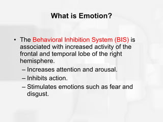 What is Emotion? The  Behavioral Inhibition System (BIS)  is associated with increased activity of the frontal and temporal lobe of the right hemisphere. Increases attention and arousal. Inhibits action. Stimulates emotions such as fear and disgust. 