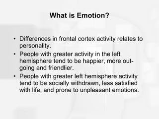 What is Emotion? Differences in frontal cortex activity relates to personality. People with greater activity in the left hemisphere tend to be happier, more out-going and friendlier. People with greater left hemisphere activity tend to be socially withdrawn, less satisfied with life, and prone to unpleasant emotions. 