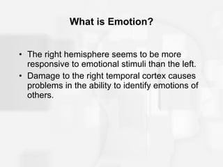 What is Emotion? The right hemisphere seems to be more responsive to emotional stimuli than the left. Damage to the right temporal cortex causes problems in the ability to identify emotions of others. 