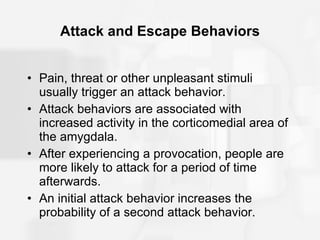 Attack and Escape Behaviors Pain, threat or other unpleasant stimuli usually trigger an attack behavior. Attack behaviors are associated with increased activity in the corticomedial area of the amygdala. After experiencing a provocation, people are more likely to attack for a period of time afterwards. An initial attack behavior increases the probability of a second attack behavior. 