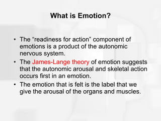 What is Emotion? The “readiness for action” component of emotions is a product of the autonomic nervous system. The  James-Lange theory  of emotion suggests that the autonomic arousal and skeletal action occurs first in an emotion. The emotion that is felt is the label that we give the arousal of the organs and muscles. 
