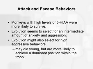 Attack and Escape Behaviors Monkeys with high levels of 5-HIAA were more likely to survive. Evolution seems to select for an intermediate amount of anxiety and aggression. Evolution might also select for high aggressive behaviors. may die young, but are more likely to achieve a dominant position within the troop. 