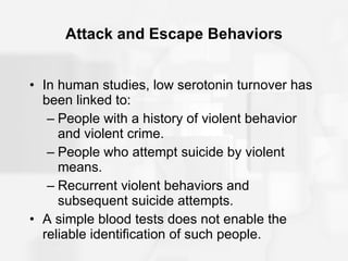 Attack and Escape Behaviors In human studies, low serotonin turnover has been linked to:  People with a history of violent behavior and violent crime. People who attempt suicide by violent means. Recurrent violent behaviors and subsequent suicide attempts. A simple blood tests does not enable the reliable identification of such people. 