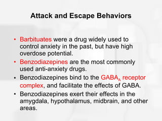 Attack and Escape Behaviors Barbituates  were a drug widely used to control anxiety in the past, but have high overdose potential. Benzodiazepines  are the most commonly used anti-anxiety drugs. Benzodiazepines bind to the  GABA A  receptor complex , and facilitate the effects of GABA. Benzodiazepines exert their effects in the amygdala, hypothalamus, midbrain, and other areas.  