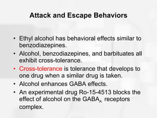 Attack and Escape Behaviors Ethyl alcohol has behavioral effects similar to benzodiazepines. Alcohol, benzodiazepines, and barbituates all exhibit cross-tolerance. Cross-tolerance  is tolerance that develops to one drug when a similar drug is taken.  Alcohol enhances GABA effects. An experimental drug Ro-15-4513 blocks the effect of alcohol on the GABA A  receptors complex. 