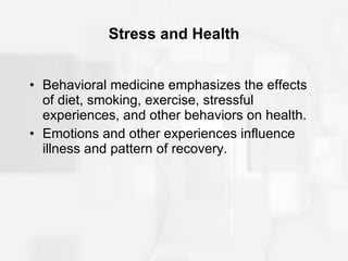 Stress and Health Behavioral medicine emphasizes the effects of diet, smoking, exercise, stressful experiences, and other behaviors on health. Emotions and other experiences influence illness and pattern of recovery. 