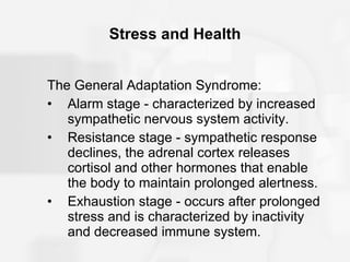 Stress and Health The General Adaptation Syndrome: Alarm stage - characterized by increased sympathetic nervous system activity. Resistance stage - sympathetic response declines, the adrenal cortex releases cortisol and other hormones that enable the body to maintain prolonged alertness. Exhaustion stage - occurs after prolonged stress and is characterized by inactivity and decreased immune system. 