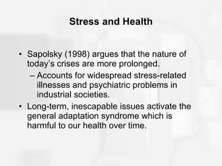 Stress and Health Sapolsky (1998) argues that the nature of today’s crises are more prolonged. Accounts for widespread stress-related illnesses and psychiatric problems in industrial societies. Long-term, inescapable issues activate the general adaptation syndrome which is harmful to our health over time. 