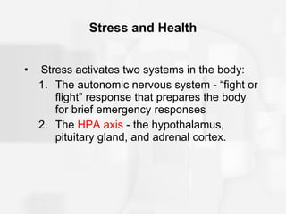 Stress and Health Stress activates two systems in the body: The autonomic nervous system - “fight or flight” response that prepares the body for brief emergency responses The  HPA axis  - the hypothalamus, pituitary gland, and adrenal cortex. 