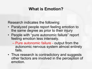 What is Emotion? Research indicates the following: Paralyzed people report feeling emotion to the same degree as prior to their injury People with “pure autonomic failure” report feeling emotion less intensely. Pure autonomic failure -  output from the autonomic nervous system almost entirely fails. Thus research is contradictory and suggests other factors are involved in the perception of emotion. 
