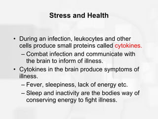 Stress and Health During an infection, leukocytes and other cells produce small proteins called  cytokines. Combat infection and communicate with the brain to inform of illness. Cytokines in the brain produce symptoms of illness. Fever, sleepiness, lack of energy etc. Sleep and inactivity are the bodies way of conserving energy to fight illness. 
