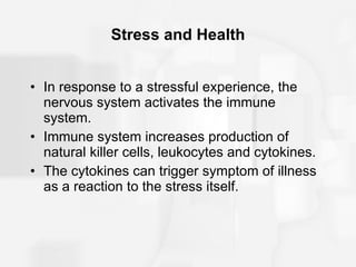 Stress and Health In response to a stressful experience, the nervous system activates the immune system. Immune system increases production of natural killer cells, leukocytes and cytokines. The cytokines can trigger symptom of illness as a reaction to the stress itself. 