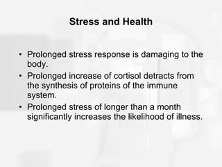 Stress and Health Prolonged stress response is damaging to the body. Prolonged increase of cortisol detracts from the synthesis of proteins of the immune system. Prolonged stress of longer than a month significantly increases the likelihood of illness. 