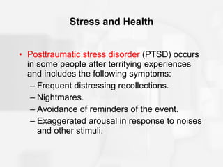 Stress and Health Posttraumatic stress disorder  (PTSD) occurs in some people after terrifying experiences and includes the following symptoms: Frequent distressing recollections. Nightmares. Avoidance of reminders of the event. Exaggerated arousal in response to noises and other stimuli. 