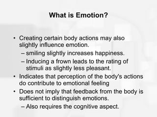 What is Emotion? Creating certain body actions may also slightly influence emotion. smiling slightly increases happiness. Inducing a frown leads to the rating of stimuli as slightly less pleasant. Indicates that perception of the body's actions do contribute to emotional feeling Does not imply that feedback from the body is sufficient to distinguish emotions. Also requires the cognitive aspect. 