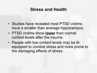 Stress and Health Studies have revealed most PTSD victims have a smaller than average hippocampus. PTSD victims show  lower   than normal cortisol levels after the trauma. People with low cortisol levels may be ill-equipped to combat stress and more prone to the damaging effects of stress. 