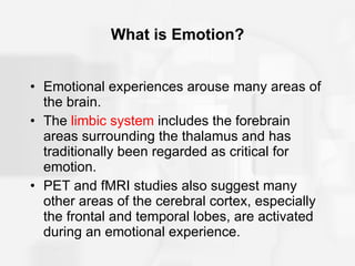 What is Emotion? Emotional experiences arouse many areas of the brain. The  limbic system  includes the forebrain areas surrounding the thalamus and has traditionally been regarded as critical for emotion. PET and fMRI studies also suggest many other areas of the cerebral cortex, especially the frontal and temporal lobes, are activated during an emotional experience. 