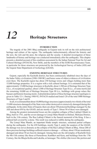 225




12                           Heritage Structures

                                        INTRODUCTION
    The tragedy of the 2001 Bhuj earthquake in Gujarat took its toll on the rich architectural
heritage and culture of the region. The earthquake indiscriminately affected the historic and
the new, the rich and the poor, the religious and the secular. A detailed investigation of these
landmarks of history and heritage was conducted immediately after the earthquake. This chapter
presents a detailed account of this condition assessment by the Indian National Trust for Art and
Cultural Heritage (INTACH), New Delhi, and the members of the EERI Reconnaissance Team,
in particular for those structures not protected by the Archeological Survey of India (ASI) and
the Gujarat State Department of Archeology (GSAD).

                                EXISTING HERITAGE STRUCTURES
     Gujarat, especially the Kachchh district, has been continuously inhabited since the days of
the Indus Valley civilization (3500-1500 BC) and hence some of oldest evidences of civilization
exist there. The Kachchh region has about 250 heritage towns and villages holding more than
15,000 heritage properties. It is a region with a rich cultural heritage. It is estimated that of the
approximately 15,000 heritage structures in Kachchh, about 1,500 are of Heritage Structure Type
I (i.e., of exceptional quality), about 3,500 of Heritage Structure Type II (i.e., of some merit) and
the remaining 10,000 are of Heritage Structure Type III (i.e., buildings with group values like
bazaars and historic housing stock). A detailed description of these heritage structure typologies is
given in Table 12-1. During 1988-92, INTACH studied and listed 128 of the total 5000 Heritage
Structures of Type I and II.
     In all, it is estimated that about 10,000 heritage structures (approximately two-thirds of the total
15,000 structures damaged) of the State were either destroyed or extensively damaged during this
earthquake. In the entire State of Gujarat, there are about 350 protected buildings managed by the
ASI and about 650 by the GSAD, and are mostly of Type I. About 50 of these were damaged.
     Among the greatest monumental losses are the complete collapse of Rao Lakhaji Chhatri in
Bhuj, built in 1761, and the severe damage to Limoji Mata Mandir in Delmal, Mehsana District,
built in the 11th century. The Rao Lakhaji Chhatri is the funeral memorial of the King. It has a
pillared hall covered by a dome. This tomb was reduced to rubble during the earthquake.
     The Limoji Mata Mandir, an important Hindu temple structure, sustained partial collapse
during the earthquake. For the 650 buildings, mostly Type I, under the auspices of the GSAD,
the damage was not as dramatic as the collapse of the Rao Lakhaji Chhatri at Bhuj. About 200 of
these precious heritage buildings suffered extensive damage — of these, about 150 are moderately
damaged and about 50 are heavily damaged. Among them are the old temples of Kachchh from
the 9th-11th century like those at Purneshwar, Kanthkot and Kera, and buildings from the 17th
Century, like the Bhujia Kotha and Lakotha, at Jamnagar. The shikhar (the tower-like portion and