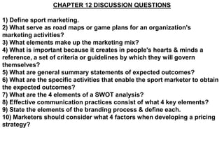CHAPTER 12 DISCUSSION QUESTIONS

1) Define sport marketing.
2) What serve as road maps or game plans for an organization's
marketing activities?
3) What elements make up the marketing mix?
4) What is important because it creates in people's hearts & minds a
reference, a set of criteria or guidelines by which they will govern
themselves?
5) What are general summary statements of expected outcomes?
6) What are the specific activities that enable the sport marketer to obtain
the expected outcomes?
7) What are the 4 elements of a SWOT analysis?
8) Effective communication practices consist of what 4 key elements?
9) State the elements of the branding process & define each.
10) Marketers should consider what 4 factors when developing a pricing
strategy?
 