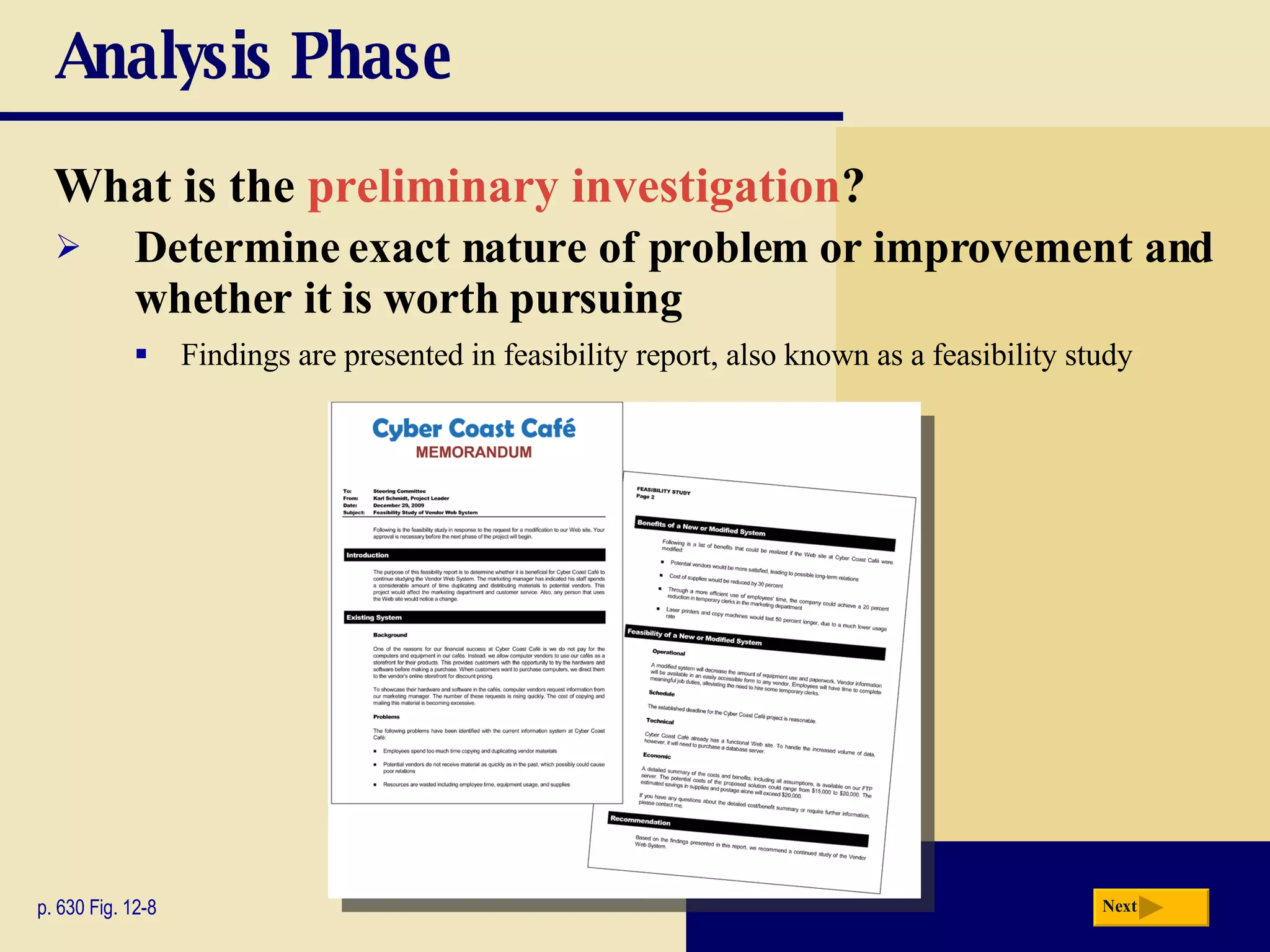 Analysis Phase What is the  preliminary investigation ? p. 630 Fig. 12-8 Determine exact nature of problem or improvement and whether it is worth pursuing Findings are presented in feasibility report, also known as a feasibility study Next 