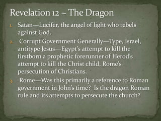 1. Satan—Lucifer, the angel of light who rebels 
against God. 
2. Corrupt Government Generally—Type, Israel, 
antitype Jesus—Egypt’s attempt to kill the 
firstborn a prophetic forerunner of Herod’s 
attempt to kill the Christ child, Rome’s 
persecution of Christians. 
3. Rome—Was this primarily a reference to Roman 
government in John’s time? Is the dragon Roman 
rule and its attempts to persecute the church? 
 