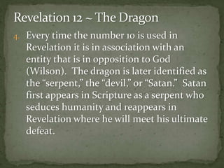 4. Every time the number 10 is used in 
Revelation it is in association with an 
entity that is in opposition to God 
(Wilson). The dragon is later identified as 
the “serpent,” the “devil,” or “Satan.” Satan 
first appears in Scripture as a serpent who 
seduces humanity and reappears in 
Revelation where he will meet his ultimate 
defeat. 
 