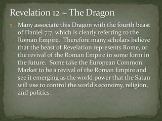 5. Many associate this Dragon with the fourth beast 
of Daniel 7:7, which is clearly referring to the 
Roman Empire. Therefore many scholars believe 
that the beast of Revelation represents Rome, or 
the revival of the Roman Empire in some form in 
the future. Some take the European Common 
Market to be a revival of the Roman Empire and 
see it emerging as the world power that the Satan 
will use to control the world’s economy, religion, 
and politics. 
 