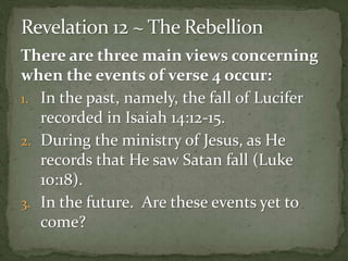 There are three main views concerning 
when the events of verse 4 occur: 
1. In the past, namely, the fall of Lucifer 
recorded in Isaiah 14:12-15. 
2. During the ministry of Jesus, as He 
records that He saw Satan fall (Luke 
10:18). 
3. In the future. Are these events yet to 
come? 
 
