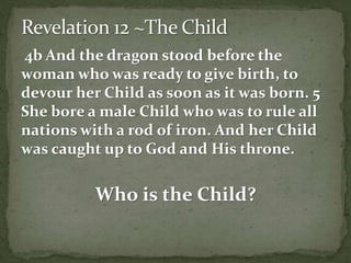 4b And the dragon stood before the 
woman who was ready to give birth, to 
devour her Child as soon as it was born. 5 
She bore a male Child who was to rule all 
nations with a rod of iron. And her Child 
was caught up to God and His throne. 
Who is the Child? 
 