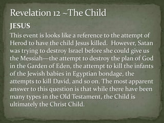 JESUS 
This event is looks like a reference to the attempt of 
Herod to have the child Jesus killed. However, Satan 
was trying to destroy Israel before she could give us 
the Messiah—the attempt to destroy the plan of God 
in the Garden of Eden, the attempt to kill the infants 
of the Jewish babies in Egyptian bondage, the 
attempts to kill David, and so on. The most apparent 
answer to this question is that while there have been 
many types in the Old Testament, the Child is 
ultimately the Christ Child. 
 