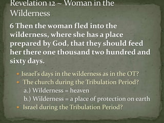 6 Then the woman fled into the 
wilderness, where she has a place 
prepared by God, that they should feed 
her there one thousand two hundred and 
sixty days. 
 Israel’s days in the wilderness as in the OT? 
 The church during the Tribulation Period? 
a.) Wilderness = heaven 
b.) Wilderness = a place of protection on earth 
 Israel during the Tribulation Period? 
 