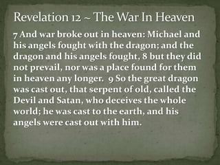 7 And war broke out in heaven: Michael and 
his angels fought with the dragon; and the 
dragon and his angels fought, 8 but they did 
not prevail, nor was a place found for them 
in heaven any longer. 9 So the great dragon 
was cast out, that serpent of old, called the 
Devil and Satan, who deceives the whole 
world; he was cast to the earth, and his 
angels were cast out with him. 
 