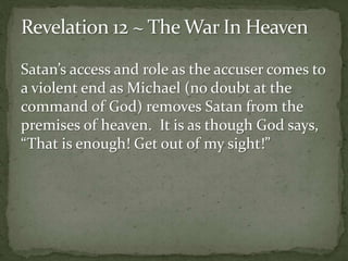 Satan’s access and role as the accuser comes to 
a violent end as Michael (no doubt at the 
command of God) removes Satan from the 
premises of heaven. It is as though God says, 
“That is enough! Get out of my sight!” 
 
