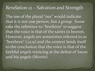 The use of the plural “our” would indicate 
that it is not one person, but a group. Some 
take the reference to “brethren” to suggest 
that the voice is that of the saints in heaven. 
However, angels are sometimes referred to as 
“brethren” (22:9) and the context lends itself 
to the conclusion that the voice is that of the 
faithful angels rejoicing at the defeat of Satan 
and his angels (Morris). 
 