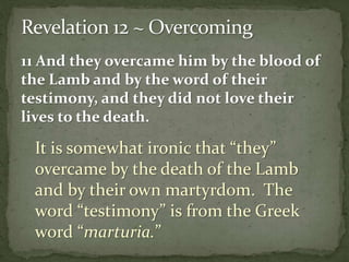 11 And they overcame him by the blood of 
the Lamb and by the word of their 
testimony, and they did not love their 
lives to the death. 
It is somewhat ironic that “they” 
overcame by the death of the Lamb 
and by their own martyrdom. The 
word “testimony” is from the Greek 
word “marturia.” 
 
