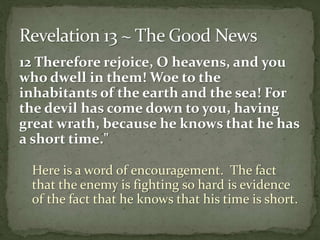 12 Therefore rejoice, O heavens, and you 
who dwell in them! Woe to the 
inhabitants of the earth and the sea! For 
the devil has come down to you, having 
great wrath, because he knows that he has 
a short time." 
Here is a word of encouragement. The fact 
that the enemy is fighting so hard is evidence 
of the fact that he knows that his time is short. 
 